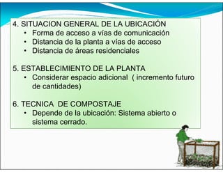 4. SITUACION GENERAL DE LA UBICACIÓN
• Forma de acceso a vías de comunicación
• Distancia de la planta a vías de acceso
• Distancia de áreas residenciales
5. ESTABLECIMIENTO DE LA PLANTA
• Considerar espacio adicional ( incremento futuro
de cantidades)
6. TECNICA DE COMPOSTAJE
• Depende de la ubicación: Sistema abierto o
sistema cerrado.
 