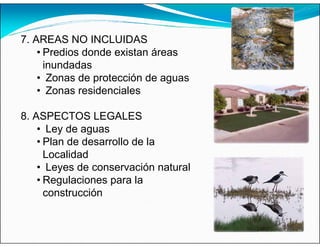 7. AREAS NO INCLUIDAS
• Predios donde existan áreas
inundadas
• Zonas de protección de aguas
• Zonas residenciales
8. ASPECTOS LEGALES
• Ley de aguas
• Plan de desarrollo de la
Localidad
• Leyes de conservación natural
• Regulaciones para la
construcción
 