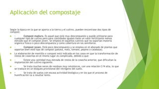 Aplicación del compostaje
Según la época en la que se aporta a la tierra y el cultivo, pueden encontrase dos tipos de
compost:
 · Compost maduro. Es aquel que está muy descompuesto y puede utilizarse para
cualquier tipo de cultivo pero para cantidades iguales tiene un valor fertilizante menos
elevado que el compost joven. Se emplea en aquellos cultivos que no soportan materia
orgánica fresca o poco descompuesta y como cobertura en los semilleros.
 · Compost joven. Está poco descompuesto y se emplea en el abonado de plantas que
soportan bien este tipo de compost (patata, maíz, tomate, pepino o calabaza).
 La elaboración de mantillo o compost está indicada en los casos en que la transformación de
restos de cosechas en el mismo lugar es complicada, debido a que:
 · Existe una cantidad muy elevada de restos de la cosecha anterior, que dificultan la
implantación del cultivo siguiente.
 · Se trata muchas veces de residuos muy celulósicos, con una relación C/N alta, lo que
se traduce en un bloqueo provisional del nitrógeno del suelo.
 · Se trata de suelos con escasa actividad biológica y en los que el proceso de
humificación va a resultar lento.
 