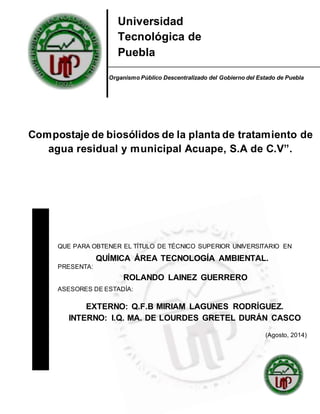 1
Universidad
Tecnológica de
Puebla
Compostaje de biosólidos de la planta de tratamiento de
agua residual y municipal Acuape, S.A de C.V”.
QUE PARA OBTENER EL TÍTULO DE TÉCNICO SUPERIOR UNIVERSITARIO EN
QUÍMICA ÁREA TECNOLOGÍA AMBIENTAL.
PRESENTA:
ROLANDO LAINEZ GUERRERO
ASESORES DE ESTADÍA:
EXTERNO: Q.F.B MIRIAM LAGUNES RODRÍGUEZ.
INTERNO: I.Q. MA. DE LOURDES GRETEL DURÁN CASCO
(Agosto, 2014)
Organismo Público Descentralizado del Gobierno del Estado de Puebla
 