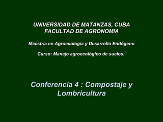 UNIVERSIDAD DE MATANZAS, CUBAUNIVERSIDAD DE MATANZAS, CUBA
FACULTAD DE AGRONOMIAFACULTAD DE AGRONOMIA
Maestría en Agroecologia y Desarrollo EndógenoMaestría en Agroecologia y Desarrollo Endógeno
Curso:Curso: Manejo agroecológico de suelos.Manejo agroecológico de suelos.
Conferencia 4 : Compostaje yConferencia 4 : Compostaje y
LombriculturaLombricultura
 