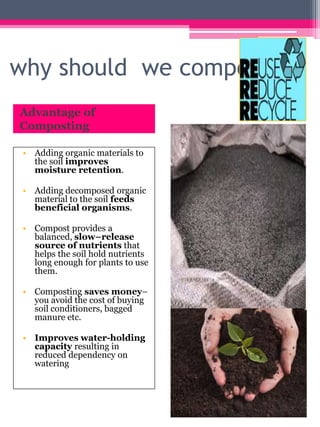 why should we compost?
Advantage of
Composting
• Adding organic materials to
the soil improves
moisture retention.
• Adding decomposed organic
material to the soil feeds
beneficial organisms.
• Compost provides a
balanced, slow–release
source of nutrients that
helps the soil hold nutrients
long enough for plants to use
them.
• Composting saves money–
you avoid the cost of buying
soil conditioners, bagged
manure etc.
• Improves water-holding
capacity resulting in
reduced dependency on
watering
 