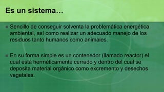 Es un sistema…

   Sencillo de conseguir solventa la problemática energética
    ambiental, así como realizar un adecuado manejo de los
    residuos tanto humanos como animales.

   En su forma simple es un contenedor (llamado reactor) el
    cual está herméticamente cerrado y dentro del cual se
    deposita material orgánico como excremento y desechos
    vegetales.
 