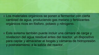    Los materiales orgánicos se ponen a fermentar con cierta
    cantidad de agua, produciendo gas metano y fertilizantes
    orgánicos ricos en fósforo, potasio y nitrógeno.

   Este sistema también puede incluir una cámara de carga y
    nivelación del agua residual antes del reactor, un dispositivo
    para captar y almacenar el biogás y cámaras de hidropresión
    y postratamiento a la salida del reactor.
 