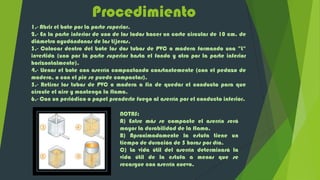 Procedimiento
1.- Abrir el bote por la parte superior.
2.- En la parte inferior de uno de los lados hacer un corte circular de 10 cm. de
diámetro ayudándonos de las tijeras.
3.- Colocar dentro del bote los dos tubos de PVC o madera formando una "L"
invertida (uno por la parte superior hasta el fondo y otro por la parte inferior
horizontalmente).
4.- Llenar el bote con aserrín compactando constantemente (con el pedazo de
madera, o con el pie se puede compactar).
5.- Retirar los tubos de PVC o madera a fin de quedar el conducto para que
circule el aire y mantenga la flama.
6.- Con un periódico o papel prenderle fuego al aserrín por el conducto inferior.

                                 NOTAS:
                                 A) Entre más se compacte el aserrín será
                                 mayor la durabilidad de la flama.
                                 B) Aproximadamente la estufa tiene un
                                 tiempo de duración de 5 horas por día.
                                 C) La vida útil del aserrín determinará la
                                 vida útil de la estufa a menos que se
                                 recargue con aserrín nuevo.
 