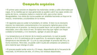Composta orgánica
 primer paso consiste en depositar los materiales verdes y cafés alternados por
  El
capas. En la medida que se vaya generando se pueden cubrir las capas verdes con
puños de tierra, composta madura o material café, para evitar olores
desagradables. Los restos de cocina pueden ser añadidos haciendo un hoyo en la
mezcla, revolviendo y ocultándolos en la misma.

 siguiente paso es cuidar la humedad y el volteo. Si bien no es necesario
  El
mezclar los materiales constantemente sí es necesario vigilarlos para evitar
alteraciones en el proceso. La mezcla se puede hacer con un palo simple o con
mezclador, una o dos veces al mes. En época seca hay que vigilar con mayor
cuidado la humedad y, si es necesario, agregar un poco de agua.

 temperatura en el interior de la mezcla aumentará, lo cual se puede
  La
apreciar a 10 ó 15 centímetros de la superficie. Es necesario vigilar que la
temperatura sea elevada (55° C) y en su caso proteger el proceso del frío y la
lluvia excesivos. Para esto, se puede cubrir la pila de composta con plástico u
otro material que retenga el calor.

 proceso puede tardar entre 6 y 12 meses, dependiendo de la frecuencia de
 El
mezclado, la eficiencia de éste, el clima y los residuos depositados.
 