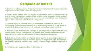 Composta de lombriz
1. Consigue un cubo de gusanos. Puedes comprarlo en una tienda en línea o en una tienda
de jardinería local o puedes construir el tuyo propio.

2. Prepara la caja para las lombrices. Prepara la caja para las lombrices. Llena el cubo con
tiras de cartón o periódicos triturados. Añade también hierba seca o algo similar para que
esté bien ventilado. Añade un puñado de tierra en lo alto y humedécela bien. Deja que el
agua se filtre bien un día antes de añadir a los gusanos.

3. Consigue lombrices. Consigue lombrices. Hay muchas variedades de lombrices de
Vermicultura. Coger gusanos de tu jardín no es recomendable. Lo mejor es que acudas a
una tienda de jardinería y te informes de cual es la variedad que más te conviene.

4. Mantén tu cubo. Mantén tu cubo. Lo mejor es que tengas el cubo algo elevado del suelo,
usando algunos ladrillos como soporte. Los gusanos se escapan fácilmente de cualquier
lugar, pero si les tienes bien alimentados, lo más probable es que se queden.

5. Cultiva la composta. Cultiva la composta. Utiliza guantes de goma. Coge un puñado de
composta y échalo en un trozo de periódico. Esparce la composta en capas dando tiempo a
los gusanos a apartarse. Sepáralos poco a poco y cuando lo tengas, devuelve los gusanos al
cubo.

6. Echa el abono a tus plantas. Echa el abono a tus p
 