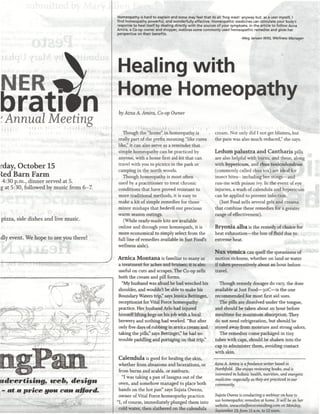 Homeopathy is hard to explain and some may feel that its all 'hog wash' anyway but, as a user myself, I
                                                                                                                    find homeopathy powerful, and wonderfully effective. Homeopathic medicines can stimulate your body's
                                                                                                                    response to heal itself by dealing directly with the sources of your symptoms. In the article to follow Azna
                                                                                                                    Amira, a Co-op owner and shopper, outlines some commonly used homeopathic remedies and gives her
                                                                                                                    perspective on their benefits.
                                                                                                                                                                                              -Meg Jensen Witt, Wellness Manager




                                                                                                                    Healing with
 NER W                                                                                                              Home Homeopathy
bratitn
'  Meeting                                                                                                 o
                                                                                                                     by Azna A. Amira, Co-op Owner


                                                                                                                       Though the "home" in homeopathy is                   cream. Not only did I not get blisters, but
                                                                                                                    really part of the prefix meaning "like cures           the pain was also much reduced," she says.
                                                                                                                    like," it can also serve as a reminder that
                                                                                                                    simple homeopathy can be practiced by                   Ledum palustra and Cantharis pills
                                                                                                                    anyone, with a home first aid kit that can              are also helpful with burns, and these, along
                                                                                                                    travel with you to picnics in the park or               with hypericum, and rhus toxicodendron
rday, October 15                                                                                                    camping in the north woods.                             (commonly called rhus tox) are ideal for
led Barn Farm                                                                                                          Though homeopathy is most often                      insect bites-- including bee stings—and
 4:30 p.m., dinner served at 5.                                                                                     used by a practitioner to treat chronic                 run-ins with poison ivy. In the event of eye
g at 5:30, followed by music from 6-7.                                                                              conditions that have proved resistant to                injuries, a wash of calendula and hypericum
                                                                                                                    more traditional methods, it is easy to                 can be applied to prevent infection.
                                                                                                                    make a kit of simple remedies for those                   (Just Food sells several gels and creams
                                                                                                                    minor mishaps that bedevil our precious                 that combine these remedies for a greater
                                                                                                                    warm season outings.                                    range of effectiveness).
 pizza, side dishes and live music.                                                                                    (While ready-made kits are available
                                                                                                                    online and through your homeopath, it is                Bryonia alba is the remedy of choice for
                                                                                                                    more economical to simply select from the               heat exhaustion—the loss of fluid due to
dly event. We hope to see you there!                                                                                full line of remedies available in Just Food's          extreme heat.
                                                                                                                    wellness aisle).
                                                                                                                                                                            Nux VOmica can quell the queasiness of
                                                                                                                    Arnica Montana is familiar to many as                   motion sickness, whether on land or water
                                                                                                                    a treatment for aches and bruises; it is also           if taken preventively about an hour before
                                                                                                                    useful on cuts and scrapes. The Co-op sells             travel.
                                                                                                                    both the cream and pill forms.
                                                           ip"' .ysxi'-?--••-•-:- :--••-•.•.•>••*•-••• '
                                                                                                                      "My husband was afraid he had wrecked his               Though remedy dosages do vary, the dose
                                                                                                                    shoulder, and wouldn't be able to make his              available at Just Food—3oC—is the one
                                                                                                                    Boundary Waters trip," says Jessica Bettinger,          recommended for most first aid uses.
                                                                                                                    receptionist for Vital Force homeopathy                   The pills are dissolved under the tongue,
           • ,r:Y-•':?"--.*••-
           ........ ,,„:.   •
                                   -,.   " •"",,,
                                               ;    , ,-
                                                                                                                    practice. Her husband Arlo had injured                  and should be taken about an hour before
 •'""'
                                                                                                                    himself lifting kegs on his job with a local            mealtime for maximum absorption. They
                                                                                                                    brewery and nothing had worked. "But after              do not need refrigeration, but should be
                                                                                                                    only five days of rubbing in arnica cream and           stored away from moisture and strong odors.
                                                                                                                    taking the pills," says Bettinger," he had no             The remedies come packaged in tiny
,T,,.:....-__|                  ------         ,
                                                                                                                    trouble paddling and portaging on that trip."           tubes with caps, should be shaken into the
                                                                                   •.:•'        ""         :.::/'
                                                                                                                                                                            cap to administer them, avoiding contact
                                                                                                                                                                            with skin.
                                                                                                                     Calendula is good for healing the skin,
                                                                                                                     whether from abrasions and lacerations, or             Azna A. Amira is a freelance writer based in
                                                                                                                     from burns and scalds, or sunburn.                     Northfield. She enjoys reviewing books, and is
                                                                                                                                                                            interested in holistic health, nutrition, and energetic
                                                                                                                       "I was taking a pan of lasagna out of the            medicine-especial!); as they are practiced in our
         istiigf, irfi», design                                                                                      oven, and somehow managed to place both                community.
 - at a price you can afford.                                                                                        hands on the hot pan" says Sujata Owens,
                                                                                                                     owner of Vital Force homeopathy practice.              Sujata Owens is conducting a webinar on how to
                                                                                                                    "I, of course, immediately plunged them into            use homeopathic remedies at home. It will he on her
                                                                                                                                                                            website, www.vitatybrceconsuteng.com on Monday,
                                                                                                                     cold water, then slathered on the calendula            September 19, from 11 a.m. to 12 noon.
 