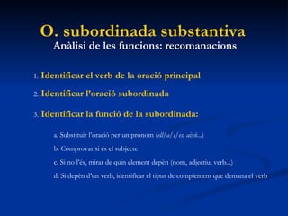 O. subordinada substantiva Anàlisi de les funcions: recomanacions 1.   Identificar el verb de la oració principal 2.   Identificar l’oració subordinada 3.   Identificar la funció de la subordinada: a. Substituir l’oració per un pronom ( ell/a/s/es, això ...) b. Comprovar si és el subjecte c. Si no l’és, mirar de quin element depèn (nom, adjectiu, verb...) d. Si depèn d’un verb, identificar el tipus de complement que demana el verb 
