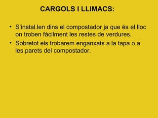 CARGOLS I LLIMACS:
• S’instal.len dins el compostador ja que és el lloc
on troben fàcilment les restes de verdures.
• Sobretot els trobarem enganxats a la tapa o a
les parets del compostador.
 