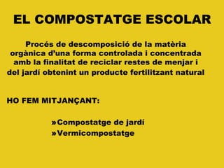 EL COMPOSTATGE ESCOLAR
HO FEM MITJANÇANT:
»Compostatge de jardí
»Vermicompostatge
Procés de descomposició de la matèria
orgànica d’una forma controlada i concentrada
amb la finalitat de reciclar restes de menjar i
del jardí obtenint un producte fertilitzant natural
 