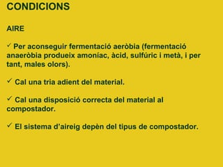CONDICIONS
AIRE
 Per aconseguir fermentació aeròbia (fermentació
anaeròbia produeix amoníac, àcid, sulfúric i metà, i per
tant, males olors).
 Cal una tria adient del material.
 Cal una disposició correcta del material al
compostador.
 El sistema d’aireig depèn del tipus de compostador.
 