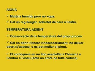 AIGUA
 Matèria humida però no xopa.
 Cal un reg lleuger, sobretot de cara a l’estiu.
TEMPERATURA ADIENT
 Conservació de la temperatura del propi procés.
 Cal no obrir i tancar innecessàriament, no deixar
obert (s’asseca, o es pot mullar si plou).
 El col·loquem en un lloc assolellat a l’hivern i a
l’ombra a l’estiu (sota un arbre de fulla caduca).
 