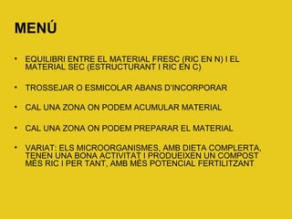 MENÚ
• EQUILIBRI ENTRE EL MATERIAL FRESC (RIC EN N) I EL
MATERIAL SEC (ESTRUCTURANT I RIC EN C)
• TROSSEJAR O ESMICOLAR ABANS D’INCORPORAR
• CAL UNA ZONA ON PODEM ACUMULAR MATERIAL
• CAL UNA ZONA ON PODEM PREPARAR EL MATERIAL
• VARIAT: ELS MICROORGANISMES, AMB DIETA COMPLERTA,
TENEN UNA BONA ACTIVITAT I PRODUEIXEN UN COMPOST
MÉS RIC I PER TANT, AMB MÉS POTENCIAL FERTILITZANT
 