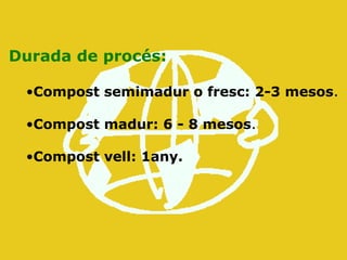 Durada de procés:
•Compost semimadur o fresc: 2-3 mesos.
•Compost madur: 6 - 8 mesos.
•Compost vell: 1any.
 
