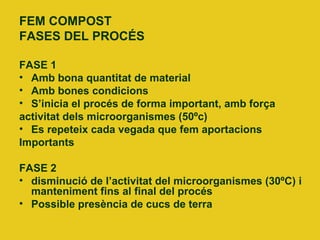 FEM COMPOST
FASES DEL PROCÉS
FASE 1
• Amb bona quantitat de material
• Amb bones condicions
• S’inicia el procés de forma important, amb força
activitat dels microorganismes (50ºc)
• Es repeteix cada vegada que fem aportacions
Importants
FASE 2
• disminució de l’activitat del microorganismes (30ºC) i
manteniment fins al final del procés
• Possible presència de cucs de terra
 