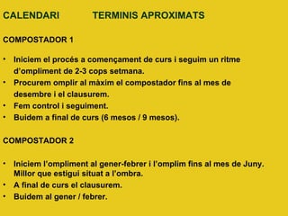 CALENDARI TERMINIS APROXIMATS
COMPOSTADOR 1
• Iniciem el procés a començament de curs i seguim un ritme
d’ompliment de 2-3 cops setmana.
• Procurem omplir al màxim el compostador fins al mes de
desembre i el clausurem.
• Fem control i seguiment.
• Buidem a final de curs (6 mesos / 9 mesos).
COMPOSTADOR 2
• Iniciem l’ompliment al gener-febrer i l’omplim fins al mes de Juny.
Millor que estigui situat a l’ombra.
• A final de curs el clausurem.
• Buidem al gener / febrer.
 