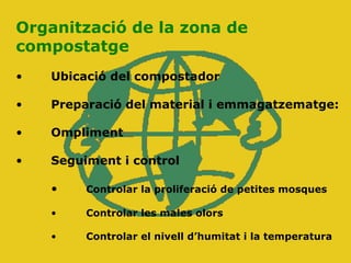 Organització de la zona de
compostatge
• Ubicació del compostador
• Preparació del material i emmagatzematge:
• Ompliment
• Seguiment i control
• Controlar la proliferació de petites mosques
• Controlar les males olors
• Controlar el nivell d’humitat i la temperatura
 