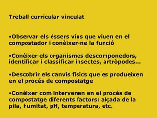 Treball curricular vinculat
•Observar els éssers vius que viuen en el
compostador i conèixer-ne la funció
•Conèixer els organismes descomponedors,
identificar i classificar insectes, artròpodes...
•Descobrir els canvis físics que es produeixen
en el procés de compostatge
•Conèixer com intervenen en el procés de
compostatge diferents factors: alçada de la
pila, humitat, pH, temperatura, etc.
 