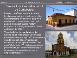 Turismo                  14 de marzo del 2013    Entérate Compostela

     Centros turísticos del municipio
            de Compostela:
   Museo de Compostela: El museo
    local de antropología e historia se ubica
    en un momento histórico del siglo XVII,
    que ha tenido varios usos: casa real,
    palacio municipal, cuartel militar y
    biblioteca. Fue inaugurado como museo
    en febrero de 1977.
   Templo del sr de la misericordia:
    Es uno de los mas antiguos de nuestro
    estado pertenece al siglo XVI, es una obra
    de arte colonial, conserva algunas
    evidencias de esa época como el Cristo
    español del siglo XVI hecho con madera
    policromada, así como sus relicarios y
    algunos accesorios donados por el
    emperador Carlos V
 