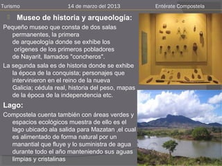 Turismo                14 de marzo del 2013         Entérate Compostela
     Museo de historia y arqueología:
Pequeño museo que consta de dos salas
   permanentes, la primera
   de arqueología donde se exhibe los
    orígenes de los primeros pobladores
   de Nayarit, llamados "concheros".
La segunda sala es de historia donde se exhibe
   la época de la conquista; personajes que
   intervinieron en el reino de la nueva
   Galicia; cédula real, historia del peso, mapas
   de la época de la independencia etc.
Lago:
Compostela cuenta también con áreas verdes y
  espacios ecológicos muestra de ello es el
  lago ubicado ala salida para Mazatan ,el cual
  es alimentado de forma natural por un
  manantial que fluye y lo suministra de agua
  durante todo el año manteniendo sus aguas
  limpias y cristalinas
 