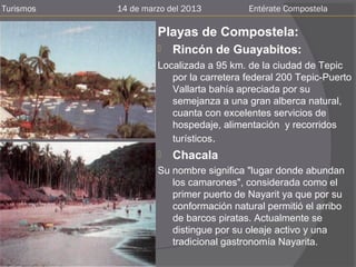 Turismos   14 de marzo del 2013         Entérate Compostela

                    Playas de Compostela:
                       Rincón de Guayabitos:
                    Localizada a 95 km. de la ciudad de Tepic
                       por la carretera federal 200 Tepic-Puerto
                       Vallarta bahía apreciada por su
                       semejanza a una gran alberca natural,
                       cuanta con excelentes servicios de
                       hospedaje, alimentación y recorridos
                       turísticos.
                       Chacala
                    Su nombre significa "lugar donde abundan
                       los camarones", considerada como el
                       primer puerto de Nayarit ya que por su
                       conformación natural permitió el arribo
                       de barcos piratas. Actualmente se
                       distingue por su oleaje activo y una
                       tradicional gastronomía Nayarita.
 
