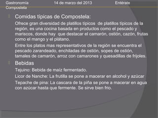 Gastronomía              14 de marzo del 2013            Entérate
Compostela

    Comidas típicas de Compostela:
     Ofrece gran diversidad de platillos típicos de platillos típicos de la
     región, es una cocina basada en productos como el pescado y
     mariscos, donde hay que destacar el camarón, ostión, cazón, frutas
     como el mango y el plátano.
     Entre los platos mas representativos de la región se encuentra el
     pescado zarandeado, enchiladas de ostión, sopes de ostión,
     tamales de camarón, arroz con camarones y quesadillas de frijoles.
    Bebidas
     Tejuino: Bebida de maíz fermentado.
     Licor de Nanche: La frutilla se pone a macerar en alcohol y azúcar
     Tepache de pina: La cascara de la piña se pone a macerar en agua
     con azúcar hasta que fermente. Se sirve bien frio.
 