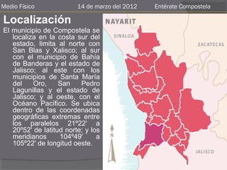 Medio Físico             14 de marzo del 2012   Entérate Compostela

Localización
El municipio de Compostela se
   localiza en la costa sur del
   estado, limita al norte con
   San Blas y Xalisco; al sur
   con el municipio de Bahía
   de Banderas y el estado de
   Jalisco; al este con los
   municipios de Santa María
   del    Oro,     San    Pedro
   Lagunillas y el estado de
   Jalisco; y al oeste, con el
   Océano Pacífico. Se ubica
   dentro de las coordenadas
   geográficas extremas entre
   los paralelos 21º22' a
   20º52' de latitud norte; y los
   meridianos      104º49'      a
   105º22' de longitud oeste.
 
