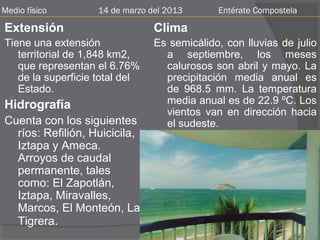 Medio físico        14 de marzo del 2013      Entérate Compostela

Extensión                        Clima
Tiene una extensión              Es semicálido, con lluvias de julio
   territorial de 1,848 km2,       a septiembre, los meses
   que representan el 6.76%        calurosos son abril y mayo. La
   de la superficie total del      precipitación media anual es
   Estado.                         de 968.5 mm. La temperatura
Hidrografía                        media anual es de 22.9 ºC. Los
                                   vientos van en dirección hacia
Cuenta con los siguientes          el sudeste.
  ríos: Refilión, Huicicila,
  Iztapa y Ameca.
  Arroyos de caudal
  permanente, tales
  como: El Zapotlán,
  Iztapa, Miravalles,
  Marcos, El Monteón, La
  Tigrera.
 