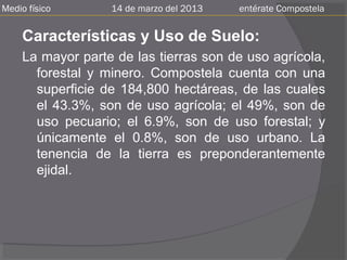 Medio físico       14 de marzo del 2013   entérate Compostela


     Características y Uso de Suelo:
     La mayor parte de las tierras son de uso agrícola,
       forestal y minero. Compostela cuenta con una
       superficie de 184,800 hectáreas, de las cuales
       el 43.3%, son de uso agrícola; el 49%, son de
       uso pecuario; el 6.9%, son de uso forestal; y
       únicamente el 0.8%, son de uso urbano. La
       tenencia de la tierra es preponderantemente
       ejidal.
 