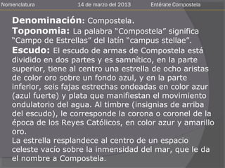 Nomenclatura        14 de marzo del 2013   Entérate Compostela


   Denominación: Compostela.
   Toponomia: La palabra “Compostela” significa
   “Campo de Estrellas” del latín “campus stellae”.
   Escudo: El escudo de armas de Compostela está
   dividido en dos partes y es samnítico, en la parte
   superior, tiene al centro una estrella de ocho aristas
   de color oro sobre un fondo azul, y en la parte
   inferior, seis fajas estrechas ondeadas en color azur
   (azul fuerte) y plata que manifiestan el movimiento
   ondulatorio del agua. Al timbre (insignias de arriba
   del escudo), le corresponde la corona o coronel de la
   época de los Reyes Católicos, en color azur y amarillo
   oro.
   La estrella resplandece al centro de un espacio
   celeste vacío sobre la inmensidad del mar, que le da
   el nombre a Compostela.
 