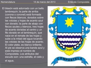 Nomenclatura                 14 de marzo del 2013   Entérate Compostela

 El blasón está adornado con un bello
    lambrequín; la parte de arriba
    (corona o coronel) está formada
    con flecos blancos, dorados sobre
    las volutas y hojas de acanto azul
    con dorado; la parte de abajo con
    flecos azules y blancos, tres hojas
    de acanto doradas al centro y un
    filo dorado en el lambrequín, que
    nace en el remate de las hojas y
    sube a la mitad del agua tocando
    las volutas de las hojas de acanto.
    El color plata, es blanco brillante.
    Al pie se observa una banda azul y
    está impreso el nombre de
    Compostela. Los atributos del
    escudo son: una estrella, el cielo y
    el agua.
 