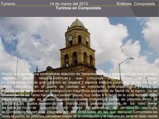 Turismo                       14 de marzo del 2013                       Entérate Compostela
                                 Turimos en Compostela




Región que genera una considerable atracción de visitantes locales y extranjeros, por sus paisajes
naturales,    playas,    reliquias históricas y sus   concursos      internacionales    de   pesca.
En Compostela son de gran atractivo su catedral y algunos edificios coloniales; en las varas, su
centro tabacalero; en el puerto de cáchala su importante zona arqueológica y cerca de
la localidad de las piedras un zoológico con magníficos ejemplares de fauna de la región. De las
localidades de las varas hacia el sur;existen playas muy bellas a lo largo de la zona llamada costa
alegre,entre las que se pueden mencionar, chacála,chacalilla,la peñita de jaltemba,rincon de
guayabitos,los ayalas,monteón,lo de marcos,playa platanitos,ademas de las islas frente
ala bahía de rincón de guayabitos, con amplia infraestructura de servicios.El municipio
de Compostela Nayarit esta integrado por 192 localidades en las que destacan Compostela las
varas,la peñita de jaltemba,zacualpan,ixtapa de la concepción y el capomo;en tanto el resto reside
 