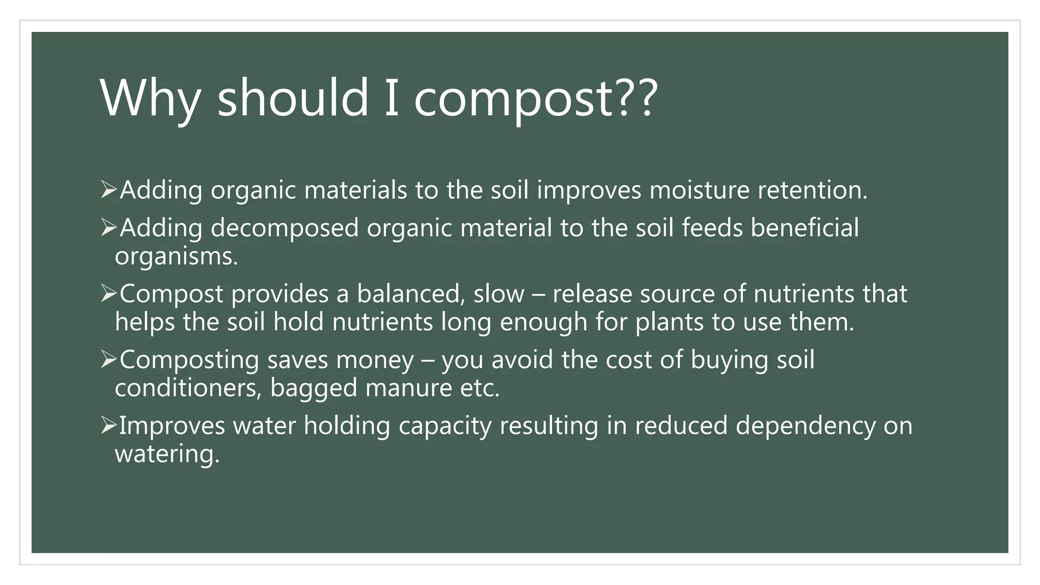 Why should I compost??
Adding organic materials to the soil improves moisture retention.
Adding decomposed organic material to the soil feeds beneficial
organisms.
Compost provides a balanced, slow – release source of nutrients that
helps the soil hold nutrients long enough for plants to use them.
Composting saves money – you avoid the cost of buying soil
conditioners, bagged manure etc.
Improves water holding capacity resulting in reduced dependency on
watering.
 
