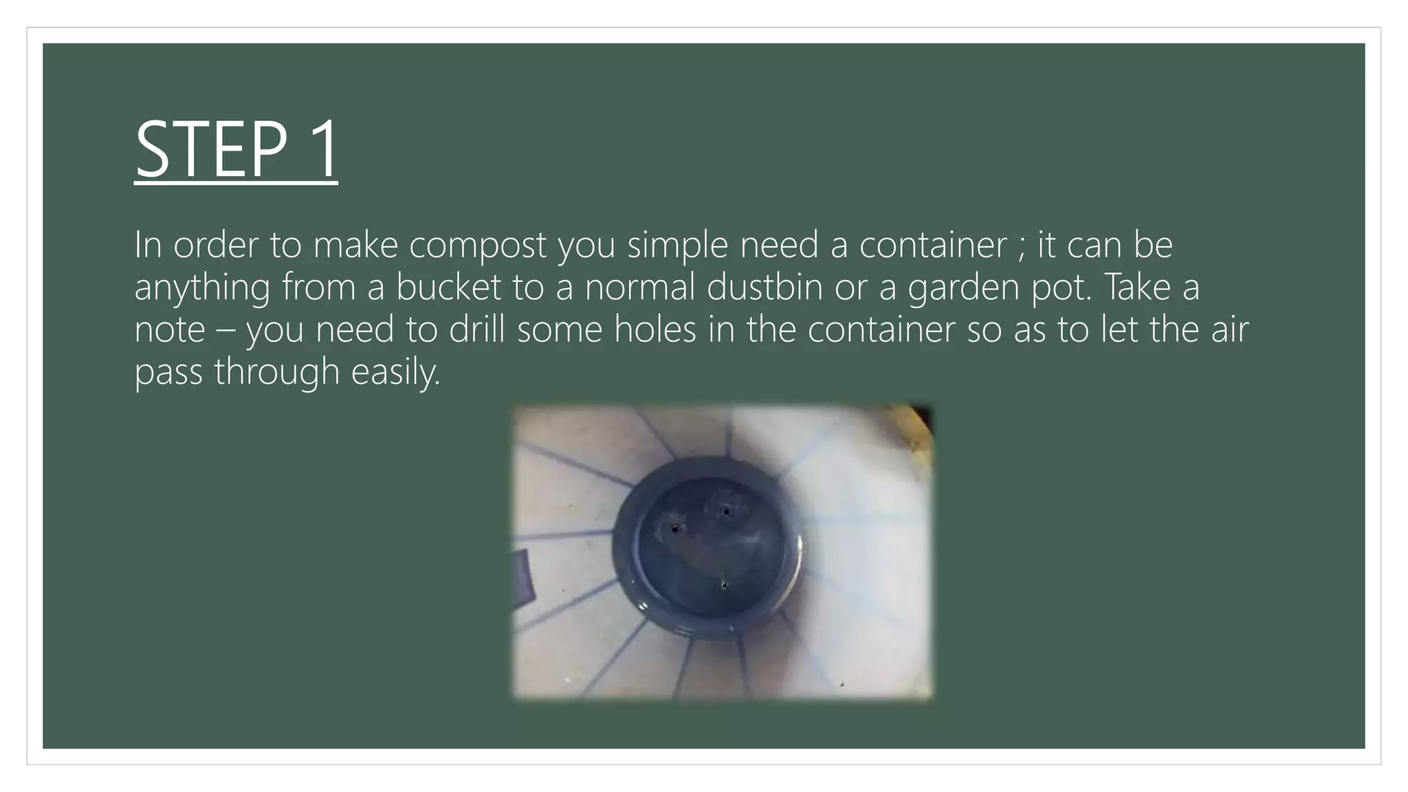 STEP 1
In order to make compost you simple need a container ; it can be
anything from a bucket to a normal dustbin or a garden pot. Take a
note – you need to drill some holes in the container so as to let the air
pass through easily.
 