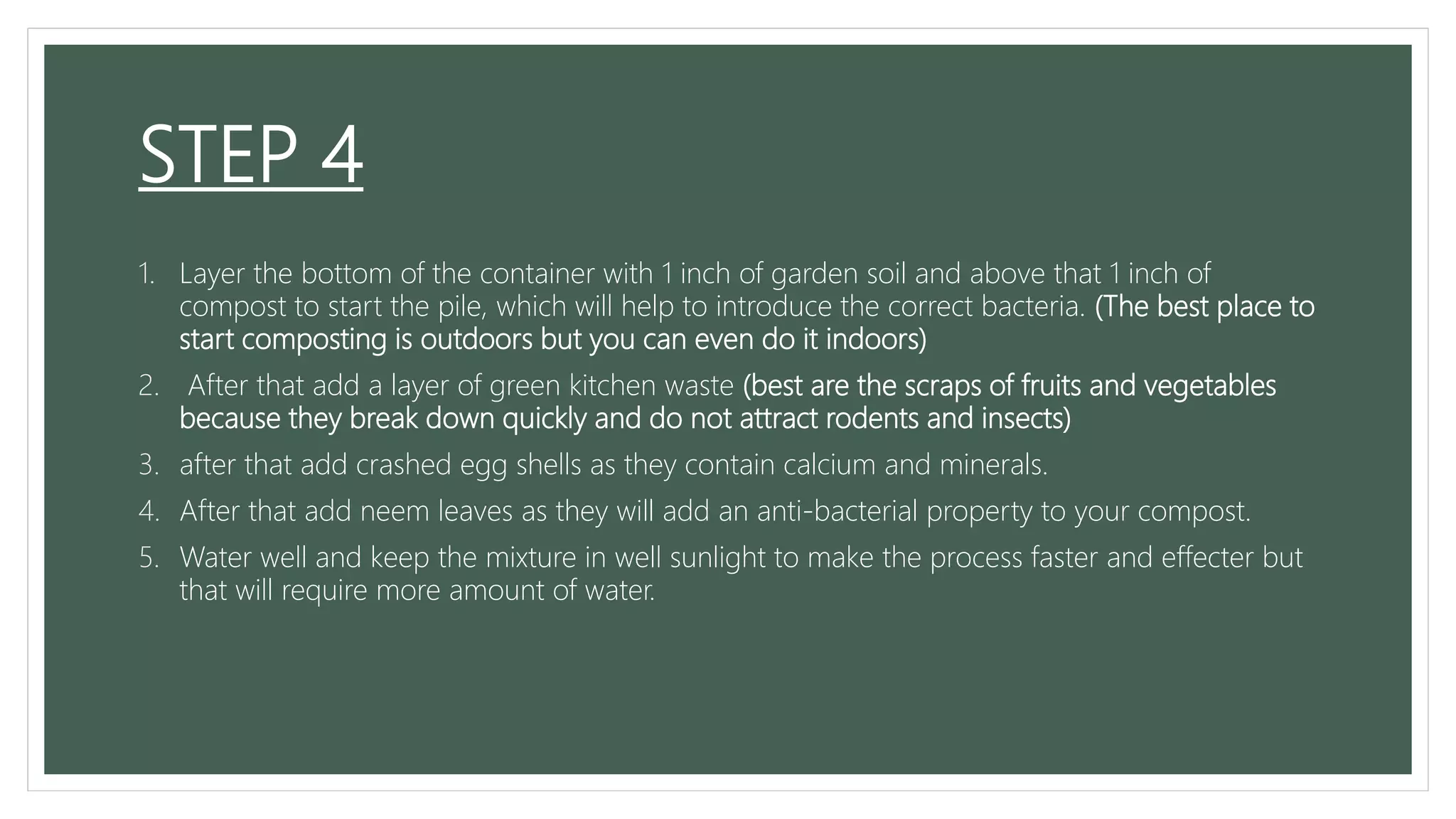 STEP 4
1. Layer the bottom of the container with 1 inch of garden soil and above that 1 inch of
compost to start the pile, which will help to introduce the correct bacteria. (The best place to
start composting is outdoors but you can even do it indoors)
2. After that add a layer of green kitchen waste (best are the scraps of fruits and vegetables
because they break down quickly and do not attract rodents and insects)
3. after that add crashed egg shells as they contain calcium and minerals.
4. After that add neem leaves as they will add an anti-bacterial property to your compost.
5. Water well and keep the mixture in well sunlight to make the process faster and effecter but
that will require more amount of water.
 