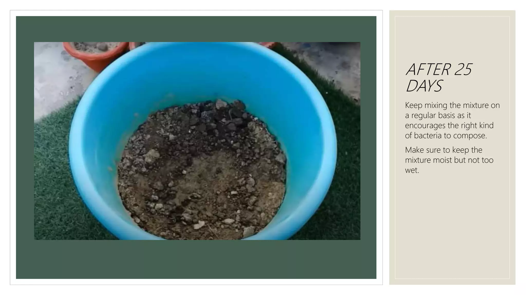 AFTER 25
DAYS
Keep mixing the mixture on
a regular basis as it
encourages the right kind
of bacteria to compose.
Make sure to keep the
mixture moist but not too
wet.
 