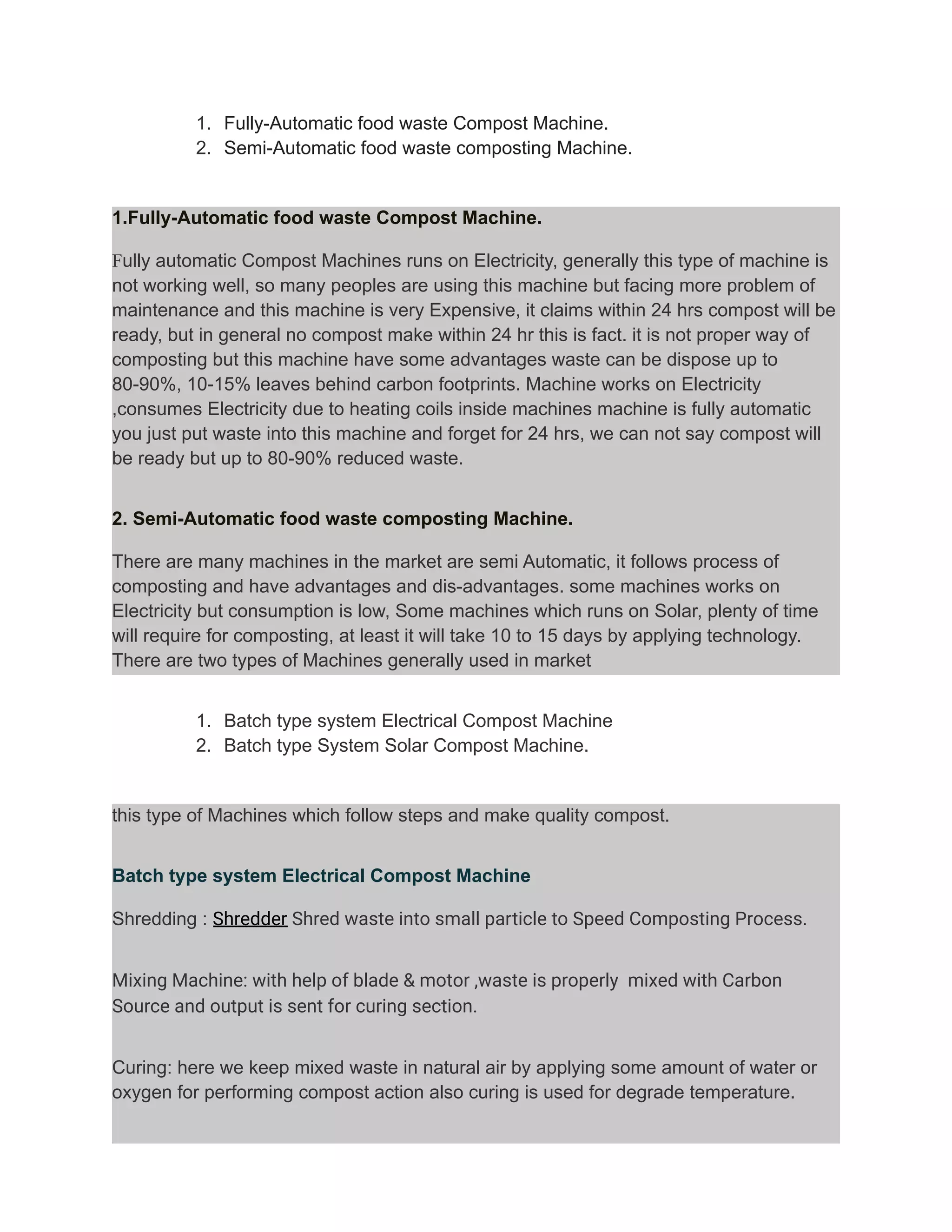 1. Fully-Automatic food waste Compost Machine.
2. Semi-Automatic food waste composting Machine.
1.Fully-Automatic food waste Compost Machine.
Fully automatic Compost Machines runs on Electricity, generally this type of machine is
not working well, so many peoples are using this machine but facing more problem of
maintenance and this machine is very Expensive, it claims within 24 hrs compost will be
ready, but in general no compost make within 24 hr this is fact. it is not proper way of
composting but this machine have some advantages waste can be dispose up to
80-90%, 10-15% leaves behind carbon footprints. Machine works on Electricity
,consumes Electricity due to heating coils inside machines machine is fully automatic
you just put waste into this machine and forget for 24 hrs, we can not say compost will
be ready but up to 80-90% reduced waste.
2. Semi-Automatic food waste composting Machine.
There are many machines in the market are semi Automatic, it follows process of
composting and have advantages and dis-advantages. some machines works on
Electricity but consumption is low, Some machines which runs on Solar, plenty of time
will require for composting, at least it will take 10 to 15 days by applying technology.
There are two types of Machines generally used in market
1. Batch type system Electrical Compost Machine
2. Batch type System Solar Compost Machine.
this type of Machines which follow steps and make quality compost.
Batch type system Electrical Compost Machine
Shredding : Shredder Shred waste into small particle to Speed Composting Process.
Mixing Machine: with help of blade & motor ,waste is properly mixed with Carbon
Source and output is sent for curing section.
Curing: here we keep mixed waste in natural air by applying some amount of water or
oxygen for performing compost action also curing is used for degrade temperature.
 
