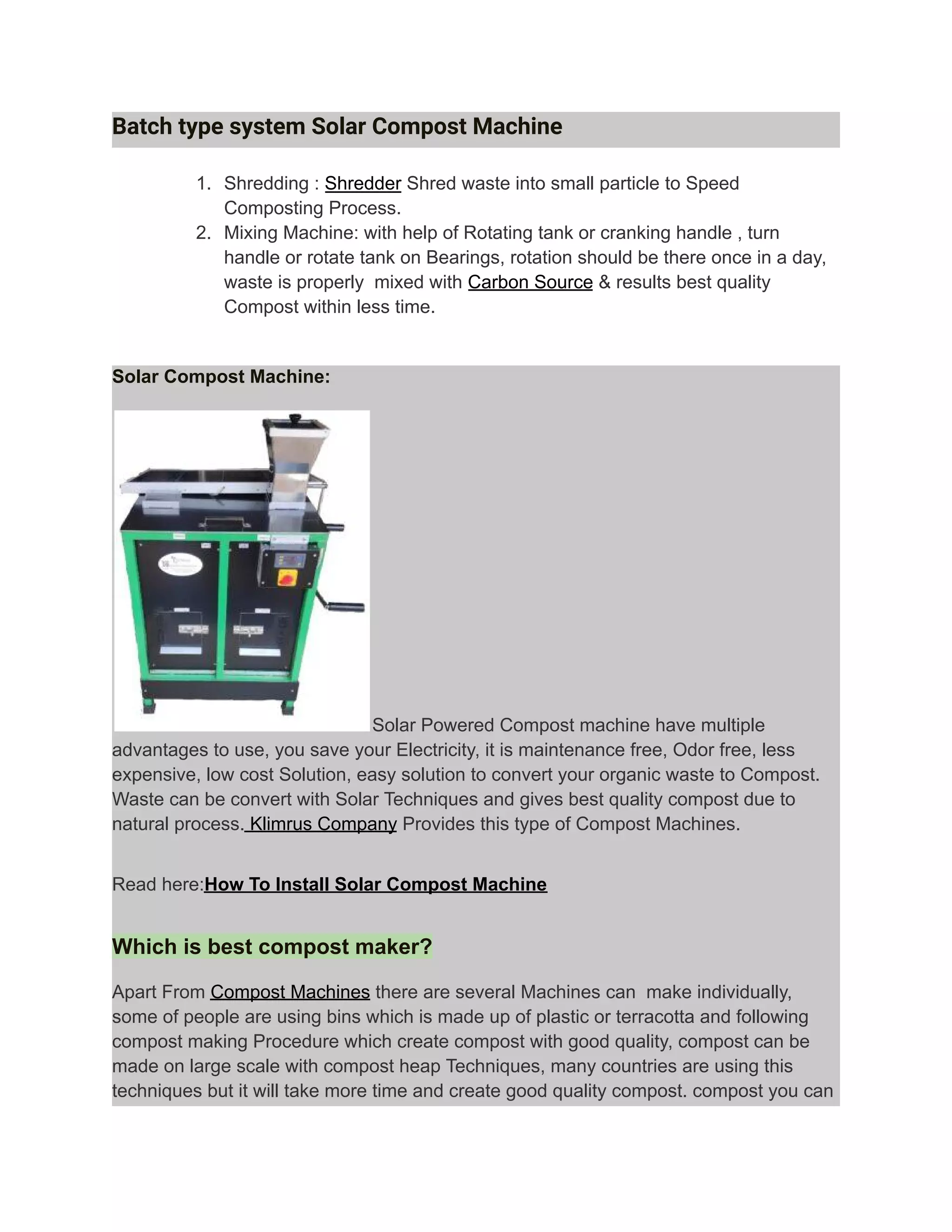 Batch type system Solar Compost Machine
1. Shredding : Shredder Shred waste into small particle to Speed
Composting Process.
2. Mixing Machine: with help of Rotating tank or cranking handle , turn
handle or rotate tank on Bearings, rotation should be there once in a day,
waste is properly mixed with Carbon Source & results best quality
Compost within less time.
Solar Compost Machine:
Solar Powered Compost machine have multiple
advantages to use, you save your Electricity, it is maintenance free, Odor free, less
expensive, low cost Solution, easy solution to convert your organic waste to Compost.
Waste can be convert with Solar Techniques and gives best quality compost due to
natural process. Klimrus Company Provides this type of Compost Machines.
Read here:How To Install Solar Compost Machine
Which is best compost maker?
Apart From Compost Machines there are several Machines can make individually,
some of people are using bins which is made up of plastic or terracotta and following
compost making Procedure which create compost with good quality, compost can be
made on large scale with compost heap Techniques, many countries are using this
techniques but it will take more time and create good quality compost. compost you can
 