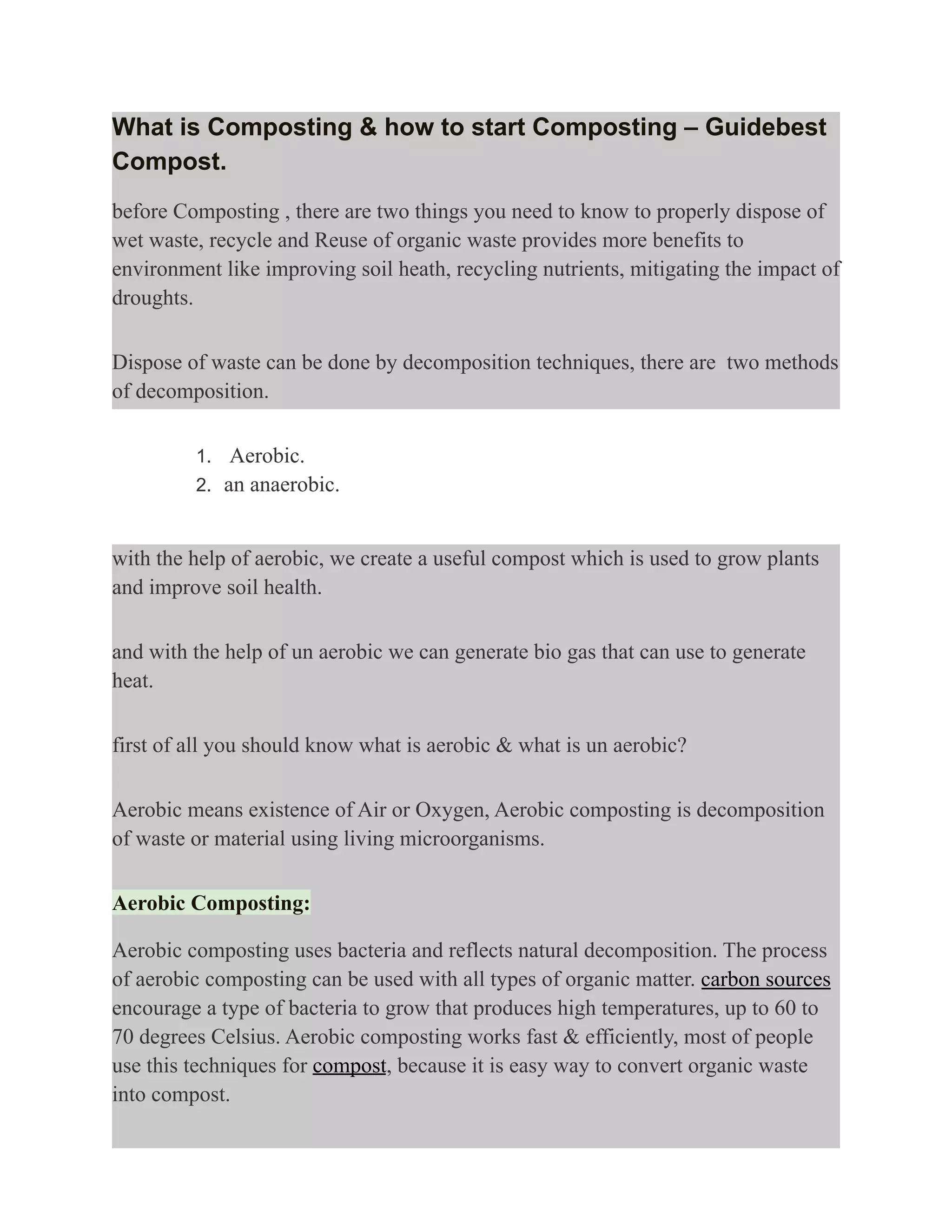 What is Composting & how to start Composting – Guidebest
Compost.
before Composting , there are two things you need to know to properly dispose of
wet waste, recycle and Reuse of organic waste provides more benefits to
environment like improving soil heath, recycling nutrients, mitigating the impact of
droughts.
Dispose of waste can be done by decomposition techniques, there are two methods
of decomposition.
1. Aerobic.
2. an anaerobic.
with the help of aerobic, we create a useful compost which is used to grow plants
and improve soil health.
and with the help of un aerobic we can generate bio gas that can use to generate
heat.
first of all you should know what is aerobic & what is un aerobic?
Aerobic means existence of Air or Oxygen, Aerobic composting is decomposition
of waste or material using living microorganisms.
Aerobic Composting:
Aerobic composting uses bacteria and reflects natural decomposition. The process
of aerobic composting can be used with all types of organic matter. carbon sources
encourage a type of bacteria to grow that produces high temperatures, up to 60 to
70 degrees Celsius. Aerobic composting works fast & efficiently, most of people
use this techniques for compost, because it is easy way to convert organic waste
into compost.
 