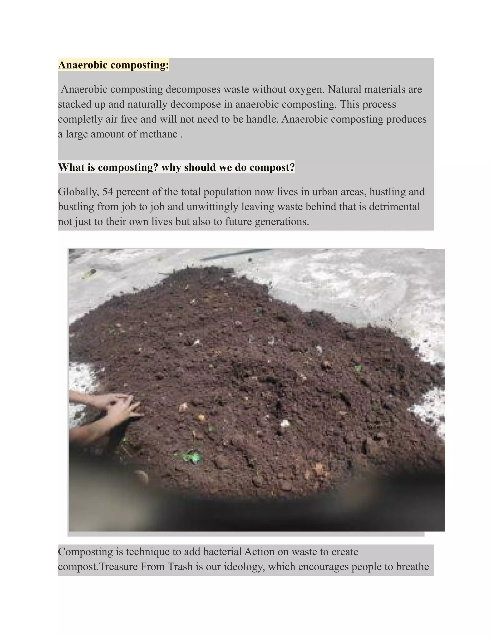 Anaerobic composting:
Anaerobic composting decomposes waste without oxygen. Natural materials are
stacked up and naturally decompose in anaerobic composting. This process
completly air free and will not need to be handle. Anaerobic composting produces
a large amount of methane .
What is composting? why should we do compost?
Globally, 54 percent of the total population now lives in urban areas, hustling and
bustling from job to job and unwittingly leaving waste behind that is detrimental
not just to their own lives but also to future generations.
Composting is technique to add bacterial Action on waste to create
compost.Treasure From Trash is our ideology, which encourages people to breathe
 