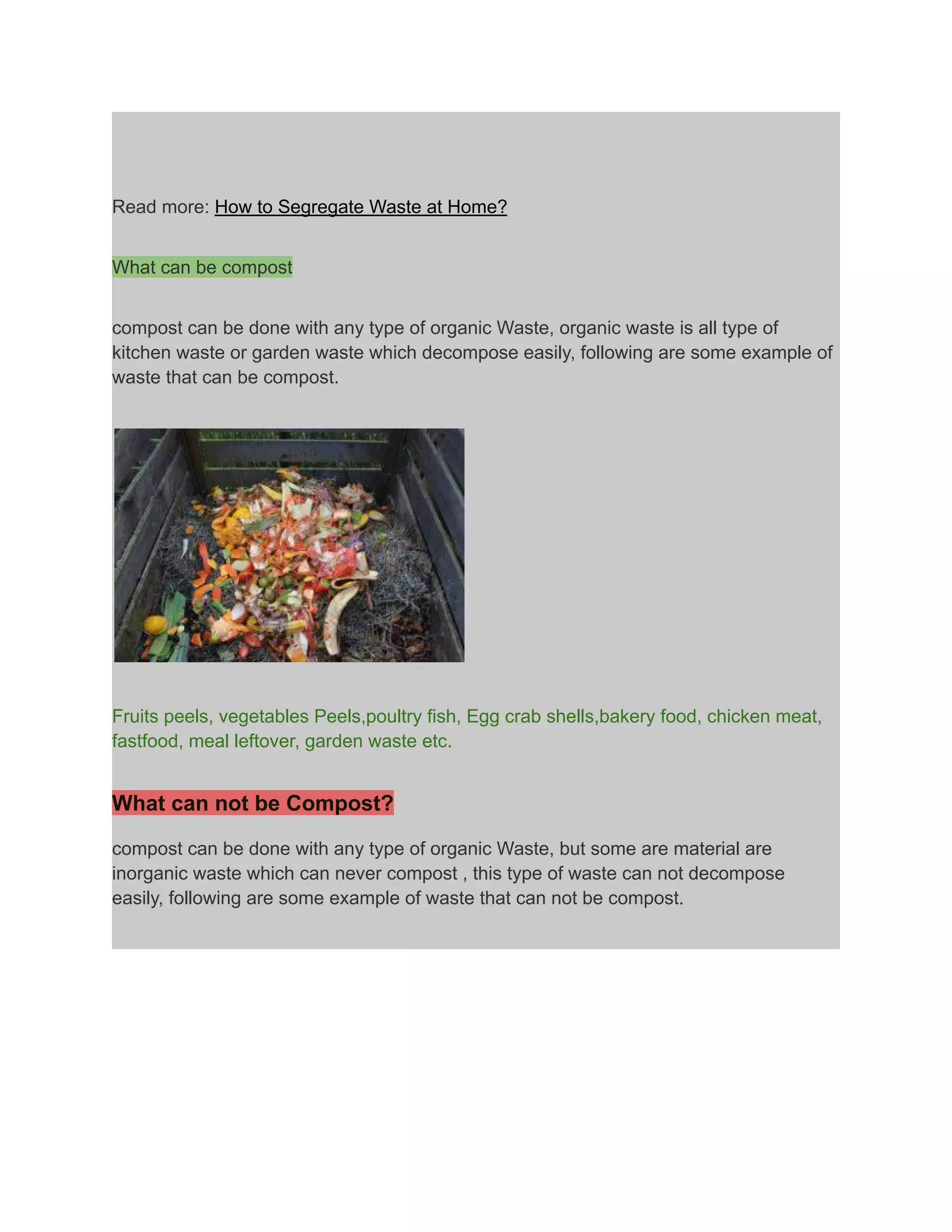 Read more: How to Segregate Waste at Home?
What can be compost
compost can be done with any type of organic Waste, organic waste is all type of
kitchen waste or garden waste which decompose easily, following are some example of
waste that can be compost.
Fruits peels, vegetables Peels,poultry fish, Egg crab shells,bakery food, chicken meat,
fastfood, meal leftover, garden waste etc.
What can not be Compost?
compost can be done with any type of organic Waste, but some are material are
inorganic waste which can never compost , this type of waste can not decompose
easily, following are some example of waste that can not be compost.
 