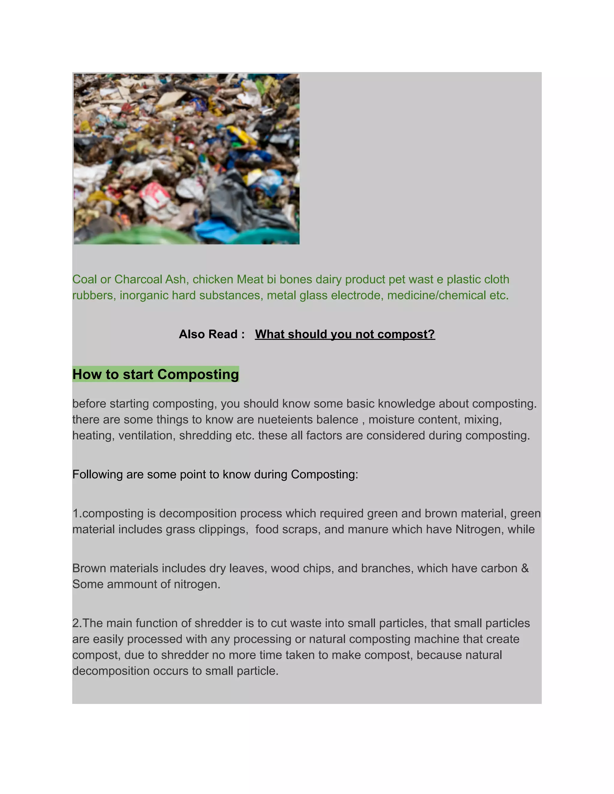 Coal or Charcoal Ash, chicken Meat bi bones dairy product pet wast e plastic cloth
rubbers, inorganic hard substances, metal glass electrode, medicine/chemical etc.
Also Read : What should you not compost?
How to start Composting
before starting composting, you should know some basic knowledge about composting.
there are some things to know are nueteients balence , moisture content, mixing,
heating, ventilation, shredding etc. these all factors are considered during composting.
Following are some point to know during Composting:
1.composting is decomposition process which required green and brown material, green
material includes grass clippings, food scraps, and manure which have Nitrogen, while
Brown materials includes dry leaves, wood chips, and branches, which have carbon &
Some ammount of nitrogen.
2.The main function of shredder is to cut waste into small particles, that small particles
are easily processed with any processing or natural composting machine that create
compost, due to shredder no more time taken to make compost, because natural
decomposition occurs to small particle.
 