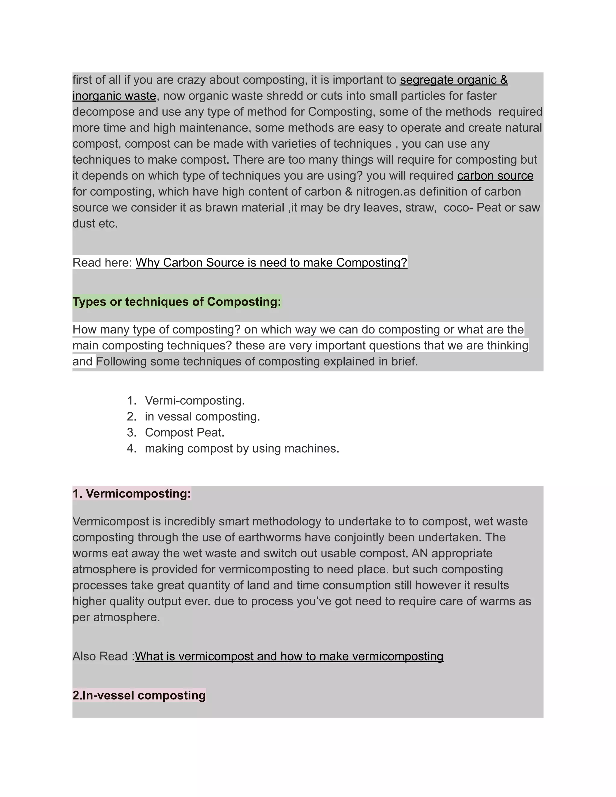first of all if you are crazy about composting, it is important to segregate organic &
inorganic waste, now organic waste shredd or cuts into small particles for faster
decompose and use any type of method for Composting, some of the methods required
more time and high maintenance, some methods are easy to operate and create natural
compost, compost can be made with varieties of techniques , you can use any
techniques to make compost. There are too many things will require for composting but
it depends on which type of techniques you are using? you will required carbon source
for composting, which have high content of carbon & nitrogen.as definition of carbon
source we consider it as brawn material ,it may be dry leaves, straw, coco- Peat or saw
dust etc.
Read here: Why Carbon Source is need to make Composting?
Types or techniques of Composting:
How many type of composting? on which way we can do composting or what are the
main composting techniques? these are very important questions that we are thinking
and Following some techniques of composting explained in brief.
1. Vermi-composting.
2. in vessal composting.
3. Compost Peat.
4. making compost by using machines.
1. Vermicomposting:
Vermicompost is incredibly smart methodology to undertake to to compost, wet waste
composting through the use of earthworms have conjointly been undertaken. The
worms eat away the wet waste and switch out usable compost. AN appropriate
atmosphere is provided for vermicomposting to need place. but such composting
processes take great quantity of land and time consumption still however it results
higher quality output ever. due to process you’ve got need to require care of warms as
per atmosphere.
Also Read :What is vermicompost and how to make vermicomposting
2.In-vessel composting
 