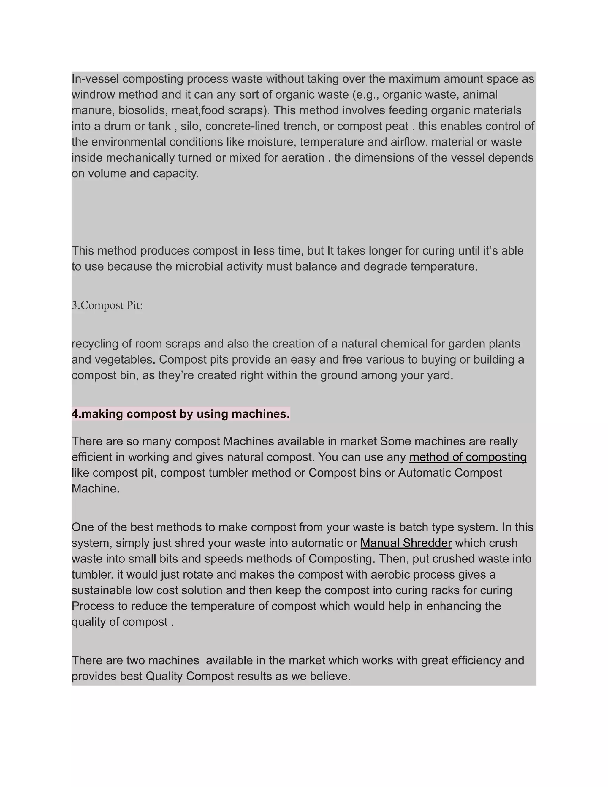 In-vessel composting process waste without taking over the maximum amount space as
windrow method and it can any sort of organic waste (e.g., organic waste, animal
manure, biosolids, meat,food scraps). This method involves feeding organic materials
into a drum or tank , silo, concrete-lined trench, or compost peat . this enables control of
the environmental conditions like moisture, temperature and airflow. material or waste
inside mechanically turned or mixed for aeration . the dimensions of the vessel depends
on volume and capacity.
This method produces compost in less time, but It takes longer for curing until it’s able
to use because the microbial activity must balance and degrade temperature.
3.Compost Pit:
recycling of room scraps and also the creation of a natural chemical for garden plants
and vegetables. Compost pits provide an easy and free various to buying or building a
compost bin, as they’re created right within the ground among your yard.
4.making compost by using machines.
There are so many compost Machines available in market Some machines are really
efficient in working and gives natural compost. You can use any method of composting
like compost pit, compost tumbler method or Compost bins or Automatic Compost
Machine.
One of the best methods to make compost from your waste is batch type system. In this
system, simply just shred your waste into automatic or Manual Shredder which crush
waste into small bits and speeds methods of Composting. Then, put crushed waste into
tumbler. it would just rotate and makes the compost with aerobic process gives a
sustainable low cost solution and then keep the compost into curing racks for curing
Process to reduce the temperature of compost which would help in enhancing the
quality of compost .
There are two machines available in the market which works with great efficiency and
provides best Quality Compost results as we believe.
 
