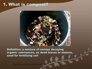 1. What is compost? Definition: a mixture of various decaying organic substances, as dead leaves or manure, used for fertilizing soil http://dictionary.reference.com/browse/compost 