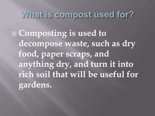    Composting is used to
    decompose waste, such as dry
    food, paper scraps, and
    anything dry, and turn it into
    rich soil that will be useful for
    gardens.
 