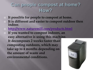     It possible for people to compost at home.
    It is different and easier to compost outdoor then
     indoor.
    http://www.naturemill.com/products.html
    If you wanted to compost indoors, an
     easy alternative is using this machine.
     It decomposes 2 weeks faster than
    composting outdoors, which may
    take up to 4 months depending on
    the amount of waste and
    environmental conditions.
 