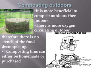 •It is more beneficial to
               compost outdoors then
               indoors.
               •There is more oxygen
               circulating outdoor,
therefore there is no
stench of the food
decomposing.
• Composting bins can
either be homemade or
purchased
 
