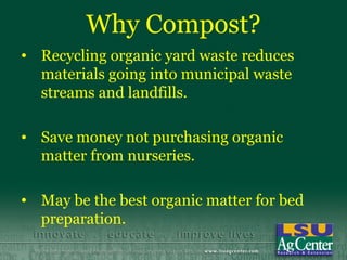 Why Compost?
• Recycling organic yard waste reduces
  materials going into municipal waste
  streams and landfills.

• Save money not purchasing organic
  matter from nurseries.

• May be the best organic matter for bed
  preparation.
 